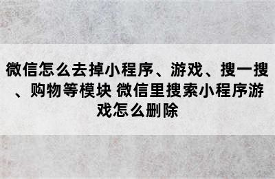 微信怎么去掉小程序、游戏、搜一搜、购物等模块 微信里搜索小程序游戏怎么删除